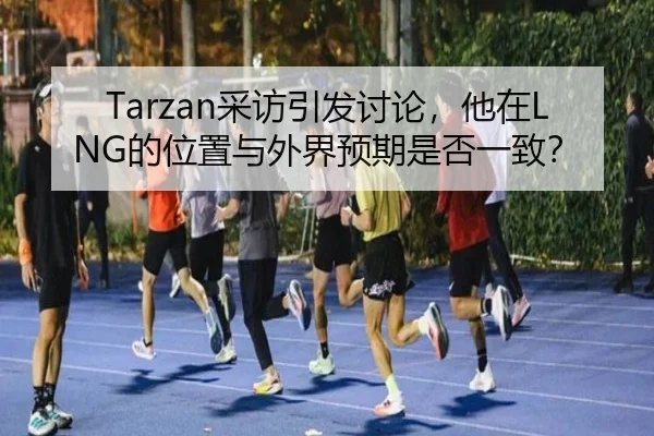 Tarzan采访引发讨论，他在LNG的位置与外界预期是否一致？
